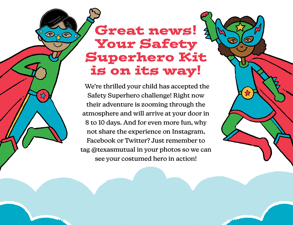 A Super-Secret Mission. Great news! Your Safety Superhero Kit is on its way! We're thrilled your child has accepted the Safety Superhero challenge! Right now their adventure is zooming through the atmosphere and will arrive at your door in 8 to 10 days. And for even more fun, why not share the experience on Instagram, Facebook or Twitter? Just remember to tag @texasmutual your photos so we can see your costumed hero in action!